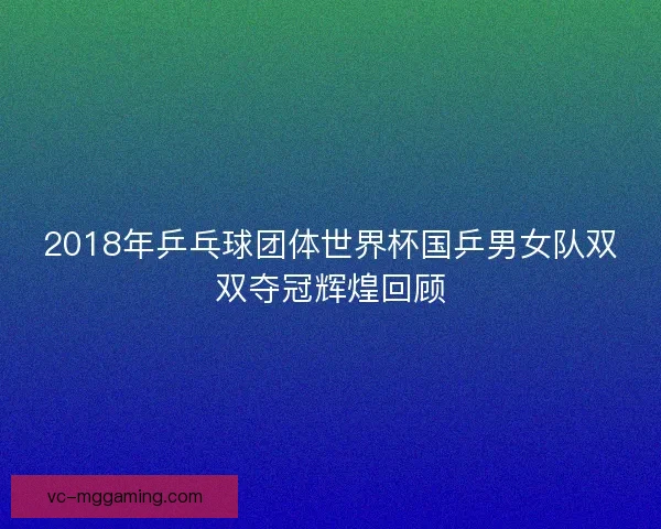2018年乒乓球团体世界杯国乒男女队双双夺冠辉煌回顾 2018年乒乓球团体世界杯国乒男女队双双夺冠辉煌回顾