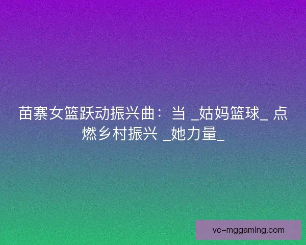 苗寨女篮跃动振兴曲：当 _姑妈篮球_ 点燃乡村振兴 _她力量_