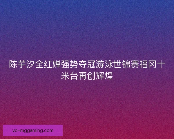 陈芋汐全红婵强势夺冠游泳世锦赛福冈十米台再创辉煌