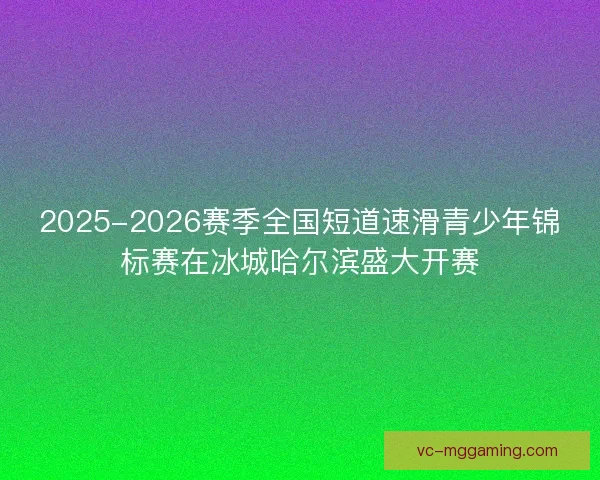 2025-2026赛季全国短道速滑青少年锦标赛在冰城哈尔滨盛大开赛