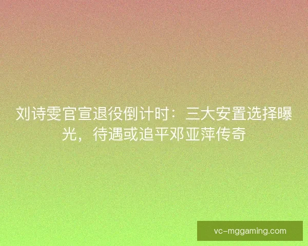 刘诗雯官宣退役倒计时：三大安置选择曝光，待遇或追平邓亚萍传奇