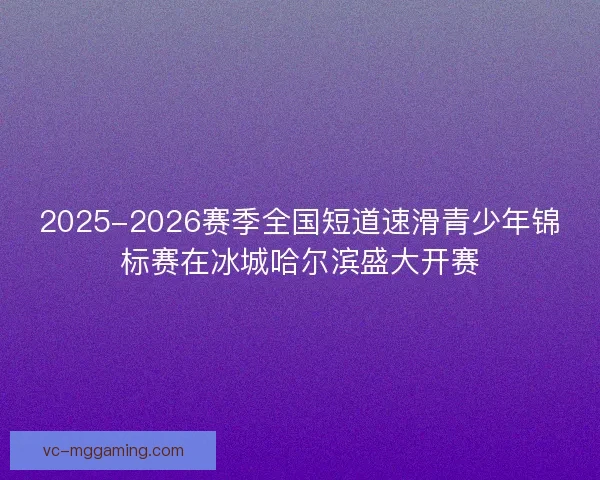 2025-2026赛季全国短道速滑青少年锦标赛在冰城哈尔滨盛大开赛