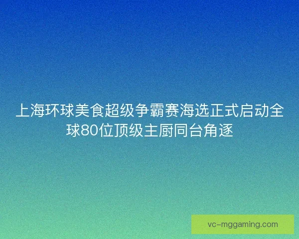 上海环球美食超级争霸赛海选正式启动全球80位顶级主厨同台角逐