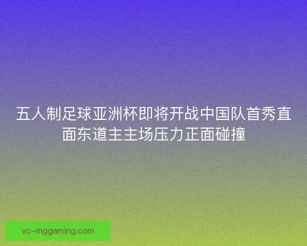 五人制足球亚洲杯即将开战中国队首秀直面东道主主场压力正面碰撞