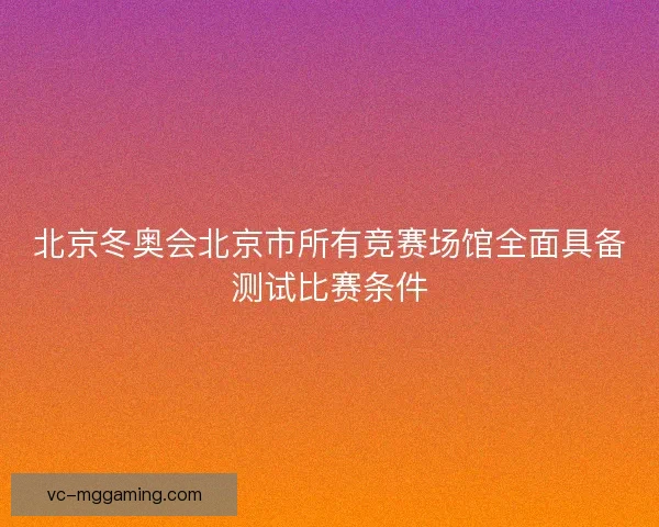 北京冬奥会北京市所有竞赛场馆全面具备测试比赛条件