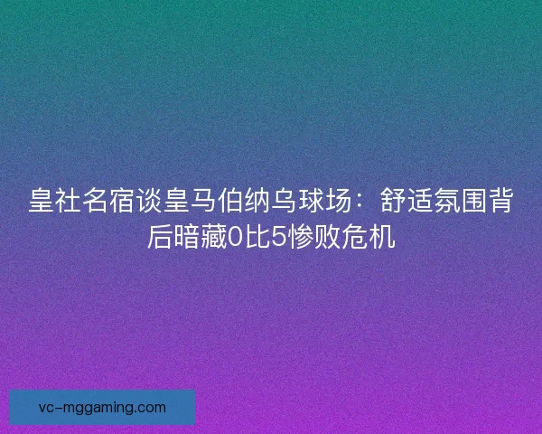 皇社名宿谈皇马伯纳乌球场:舒适氛围背后暗藏0比5惨败危机 皇社名宿谈皇马伯纳乌球场:舒适氛围背后暗藏0比5惨败危机