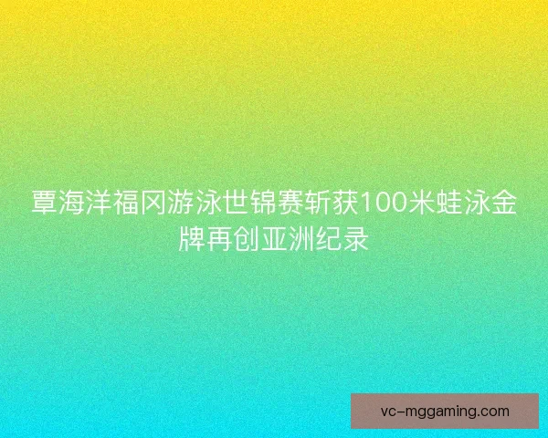 覃海洋福冈游泳世锦赛斩获100米蛙泳金牌再创亚洲纪录 覃海洋福冈游泳世锦赛斩获100米蛙泳金牌再创亚洲纪录