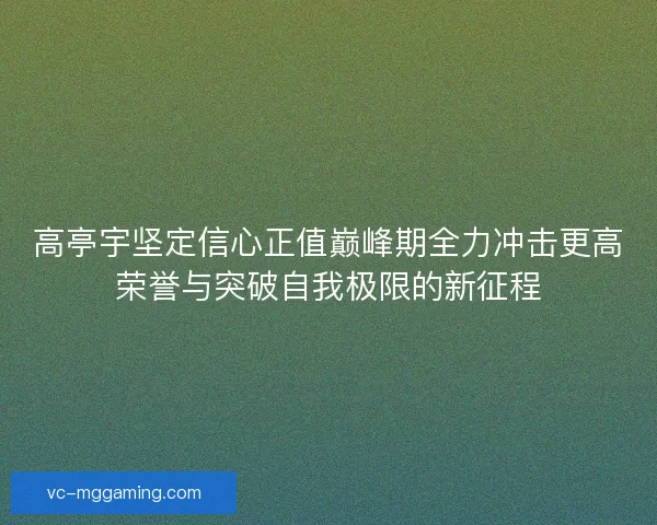 高亭宇坚定信心正值巅峰期全力冲击更高荣誉与突破自我极限的新征程 高亭宇坚定信心正值巅峰期全力冲击更高荣誉与突破自我极限的新征程
