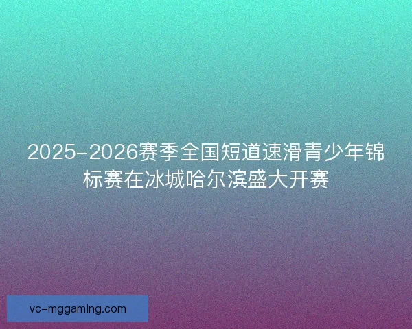 2025-2026赛季全国短道速滑青少年锦标赛在冰城哈尔滨盛大开赛 2025-2026赛季全国短道速滑青少年锦标赛在冰城哈尔滨盛大开赛