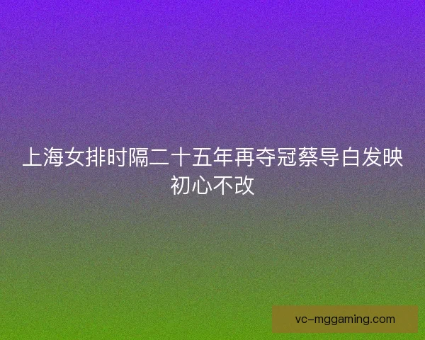 上海女排时隔二十五年再夺冠蔡导白发映初心不改 上海女排时隔二十五年再夺冠蔡导白发映初心不改