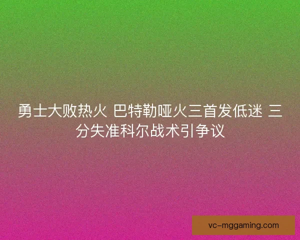 勇士大败热火 巴特勒哑火三首发低迷 三分失准科尔战术引争议 勇士大败热火 巴特勒哑火三首发低迷 三分失准科尔战术引争议