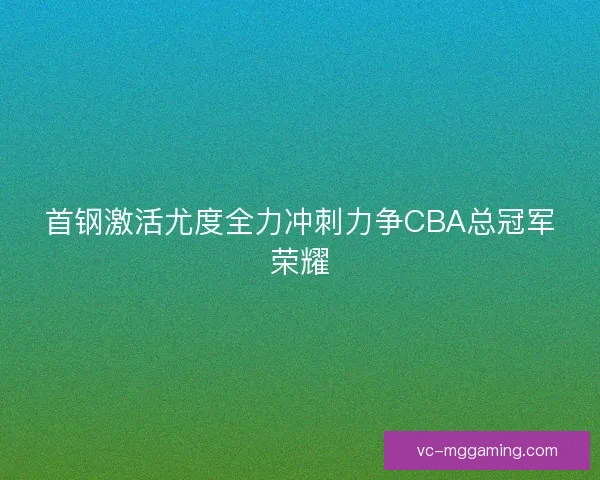 首钢激活尤度全力冲刺力争CBA总冠军荣耀 首钢激活尤度全力冲刺力争CBA总冠军荣耀