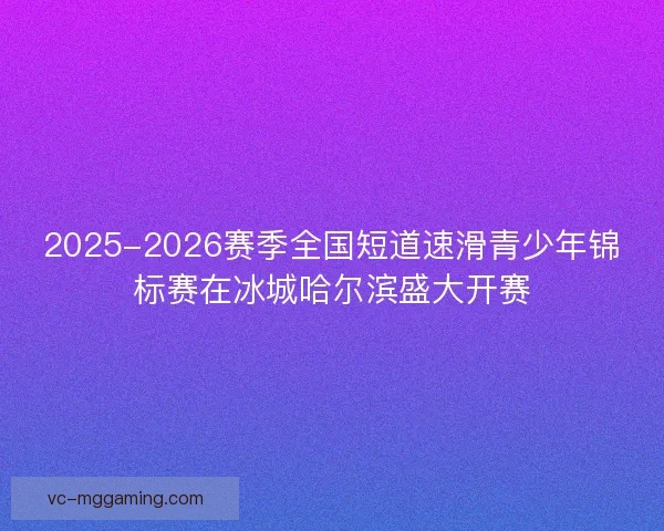 2025-2026赛季全国短道速滑青少年锦标赛在冰城哈尔滨盛大开赛 2025-2026赛季全国短道速滑青少年锦标赛在冰城哈尔滨盛大开赛