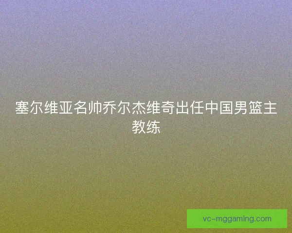 塞尔维亚名帅乔尔杰维奇出任中国男篮主教练 塞尔维亚名帅乔尔杰维奇出任中国男篮主教练