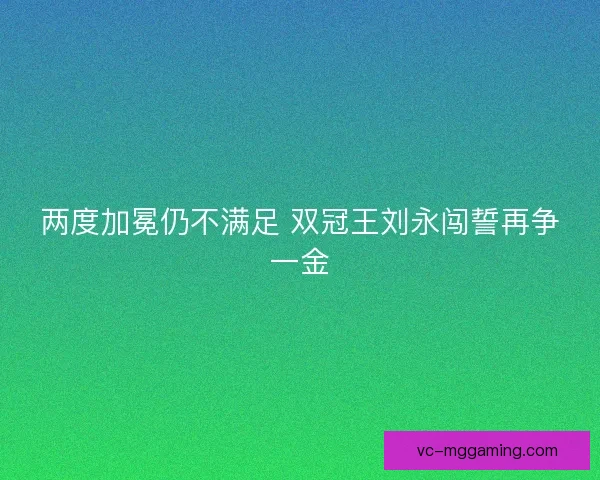 两度加冕仍不满足 双冠王刘永闯誓再争一金 两度加冕仍不满足 双冠王刘永闯誓再争一金
