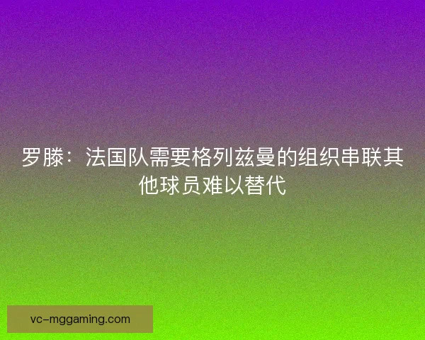 罗滕：法国队需要格列兹曼的组织串联其他球员难以替代