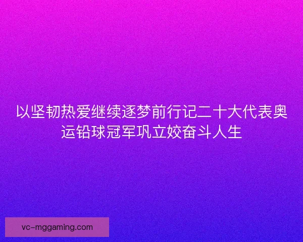 以坚韧热爱继续逐梦前行记二十大代表奥运铅球冠军巩立姣奋斗人生