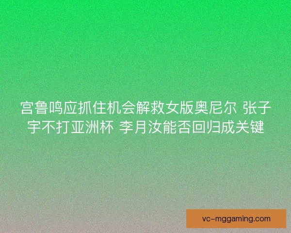 宫鲁鸣应抓住机会解救女版奥尼尔 张子宇不打亚洲杯 李月汝能否回归成关键