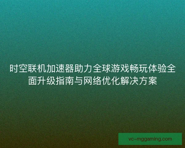 时空联机加速器助力全球游戏畅玩体验全面升级指南与网络优化解决方案
