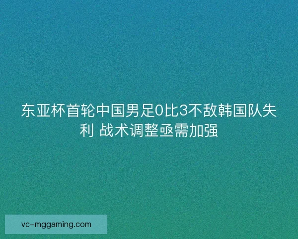 东亚杯首轮中国男足0比3不敌韩国队失利 战术调整亟需加强